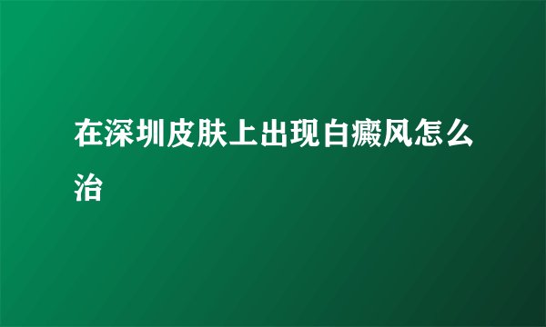 在深圳皮肤上出现白癜风怎么治
