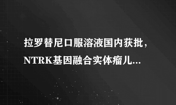 拉罗替尼口服溶液国内获批,NTRK基因融合实体瘤儿童重获新生不再是梦想