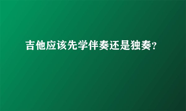吉他应该先学伴奏还是独奏？