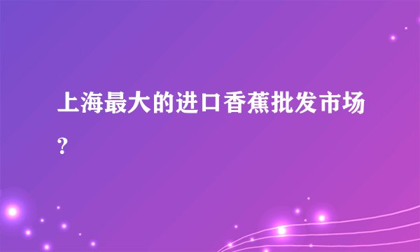 上海最大的进口香蕉批发市场？