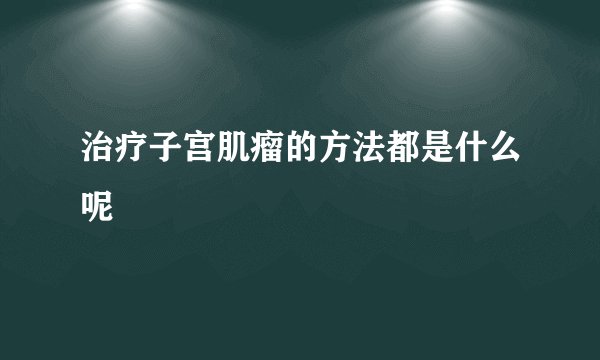 治疗子宫肌瘤的方法都是什么呢