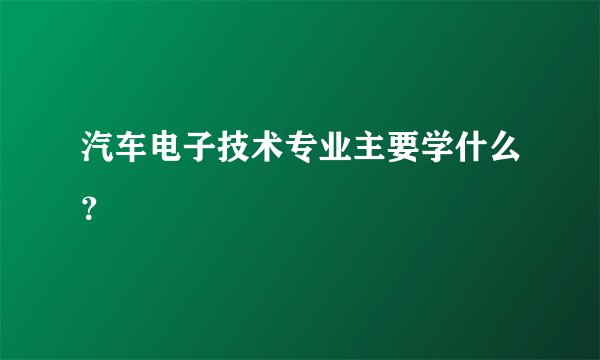 汽车电子技术专业主要学什么？