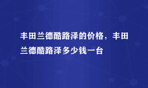 丰田兰德酷路泽的价格，丰田兰德酷路泽多少钱一台
