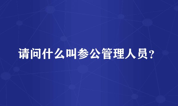请问什么叫参公管理人员?