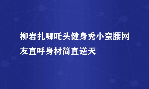 柳岩扎哪吒头健身秀小蛮腰网友直呼身材简直逆天