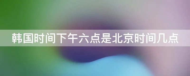 韩国时间下午六点是北京时间几点