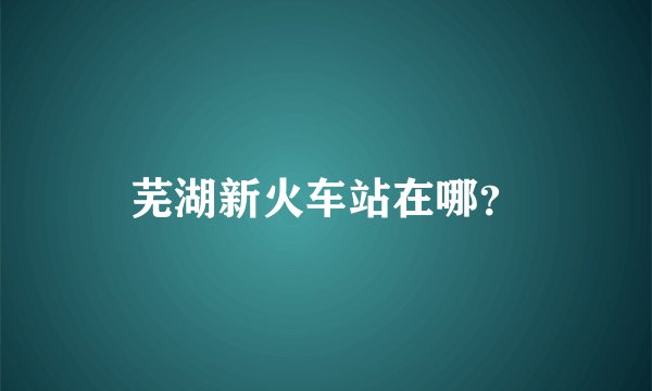 芜湖新火车站在哪？