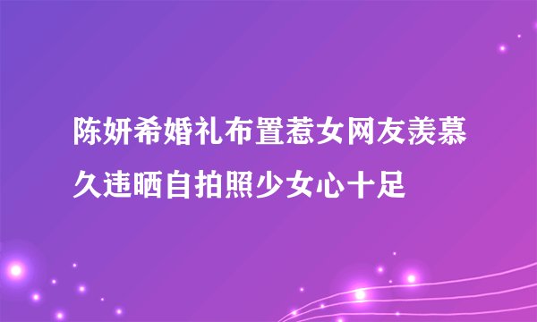 陈妍希婚礼布置惹女网友羡慕久违晒自拍照少女心十足