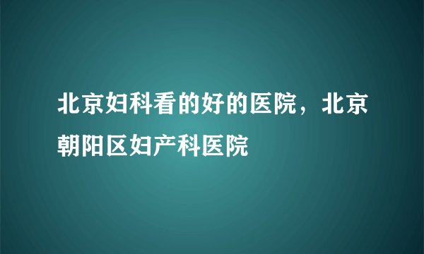 北京妇科看的好的医院,北京朝阳区妇产科医院
