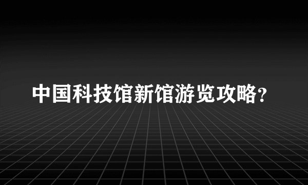 中国科技馆新馆游览攻略？