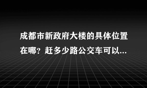 成都市新政府大楼的具体位置在哪？赶多少路公交车可以到？或者坐地铁怎么到？麻烦~速度告诉我