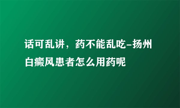 话可乱讲,药不能乱吃-扬州白癜风患者怎么用药呢