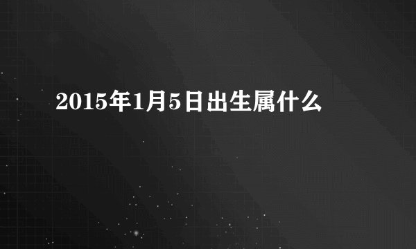 2015年1月5日出生属什么