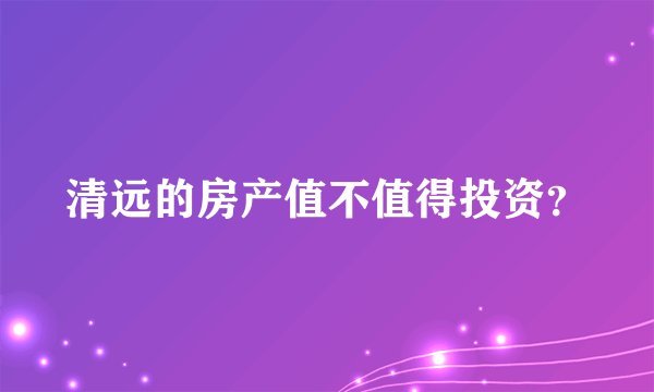 清远的房产值不值得投资？