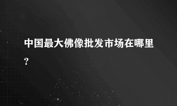 中国最大佛像批发市场在哪里？