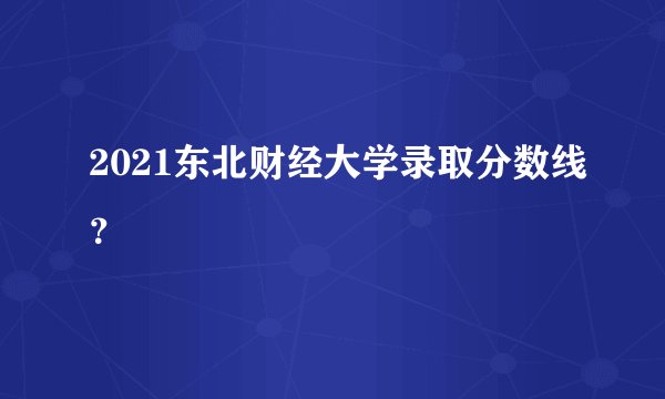 2021东北财经大学录取分数线?