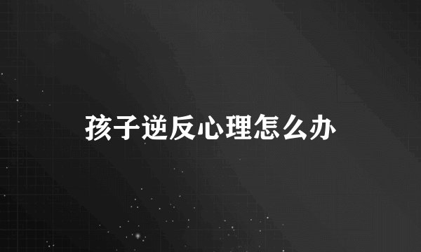 孩子逆反心理怎么办