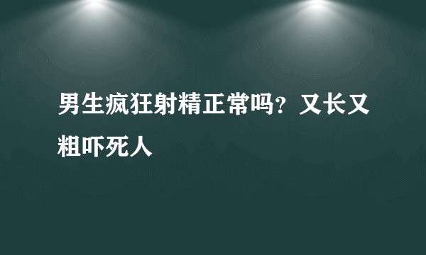 男生疯狂射精正常吗？又长又粗吓死人