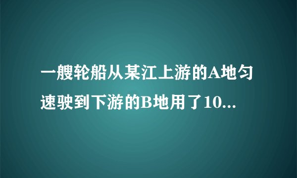 一艘轮船从某江上游的A地匀速驶到下游的B地用了10h，从B地