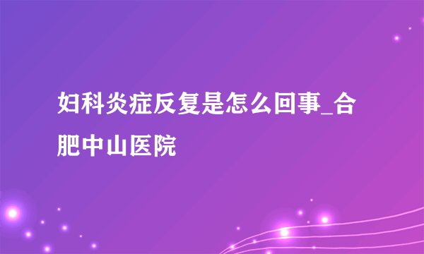 妇科炎症反复是怎么回事_合肥中山医院