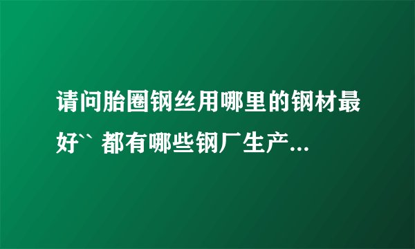 请问胎圈钢丝用哪里的钢材最好`` 都有哪些钢厂生产此钢材？ 谢谢