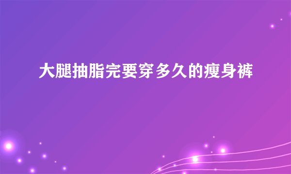 大腿抽脂完要穿多久的瘦身裤