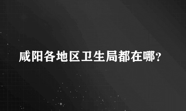 咸阳各地区卫生局都在哪？