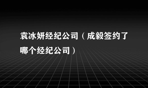 袁冰妍经纪公司(成毅签约了哪个经纪公司)