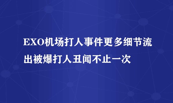 EXO机场打人事件更多细节流出被爆打人丑闻不止一次