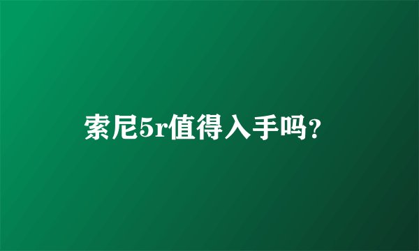 索尼5r值得入手吗？