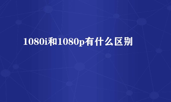 1080i和1080p有什么区别