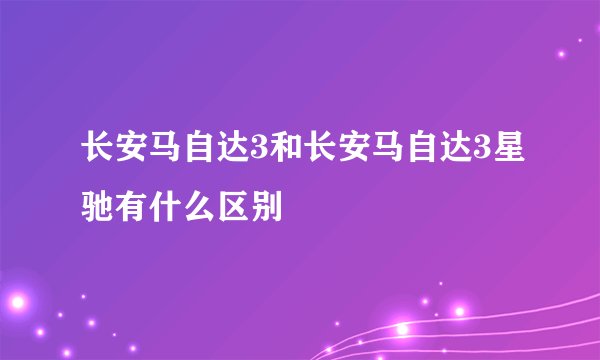长安马自达3和长安马自达3星驰有什么区别