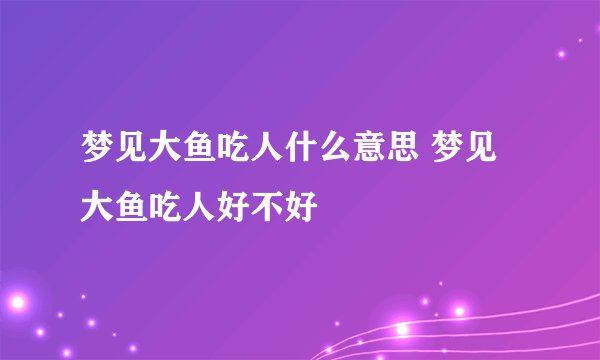 梦见大鱼吃人什么意思 梦见大鱼吃人好不好