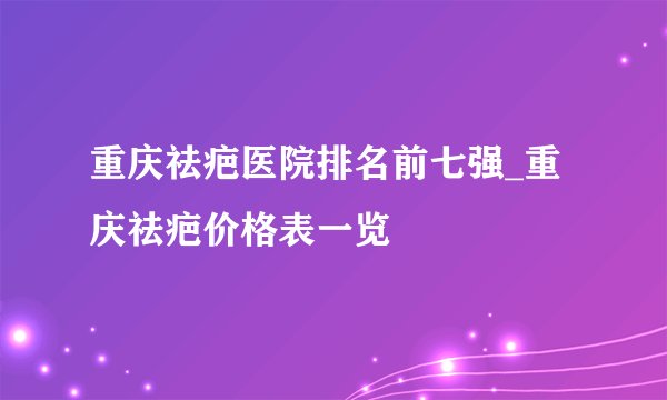 重庆祛疤医院排名前七强_重庆祛疤价格表一览