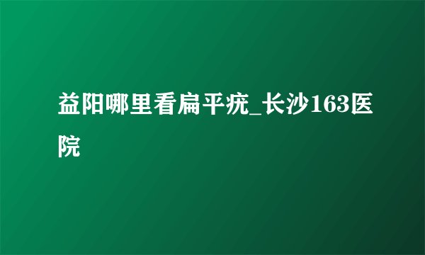 益阳哪里看扁平疣_长沙163医院