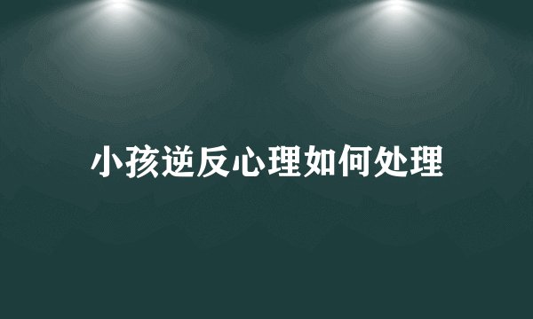 小孩逆反心理如何处理
