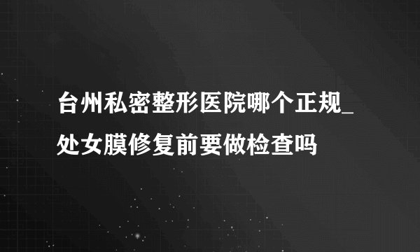 台州私密整形医院哪个正规_处女膜修复前要做检查吗