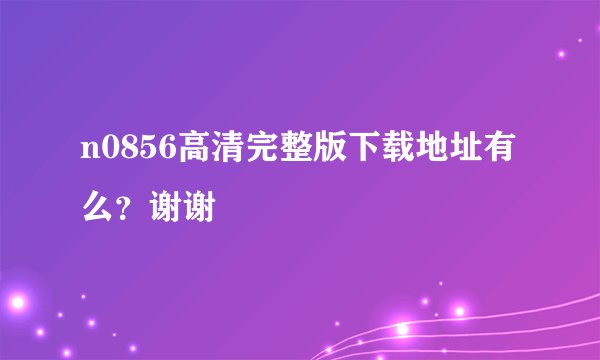 n0856高清完整版下载地址有么?谢谢