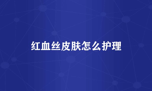 红血丝皮肤怎么护理