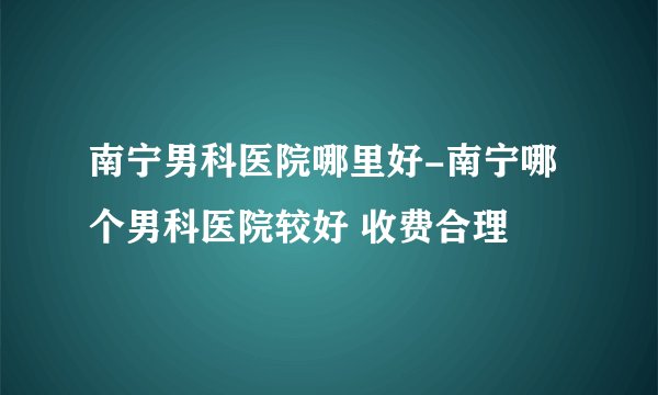 南宁男科医院哪里好-南宁哪个男科医院较好 收费合理