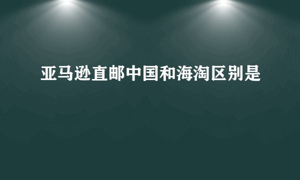 亚马逊直邮中国和海淘区别是