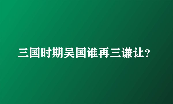 三国时期吴国谁再三谦让？