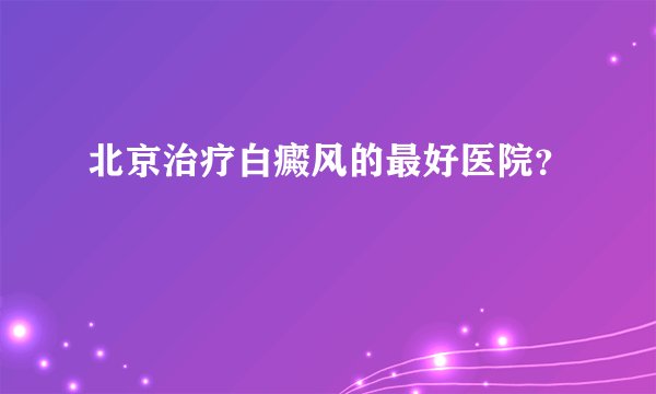 北京治疗白癜风的最好医院？