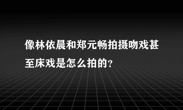 像林依晨和郑元畅拍摄吻戏甚至床戏是怎么拍的？