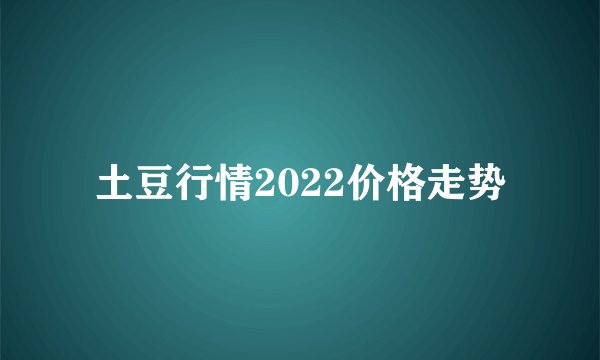 土豆行情2022价格走势