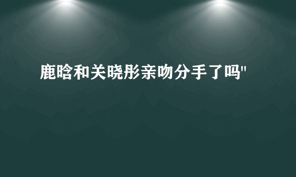 鹿晗和关晓彤亲吻分手了吗