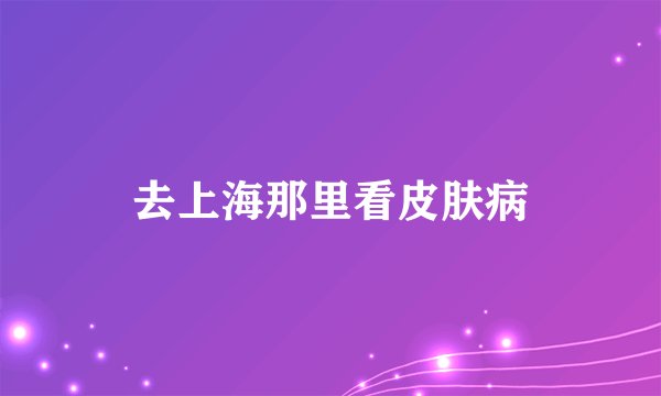 去上海那里看皮肤病