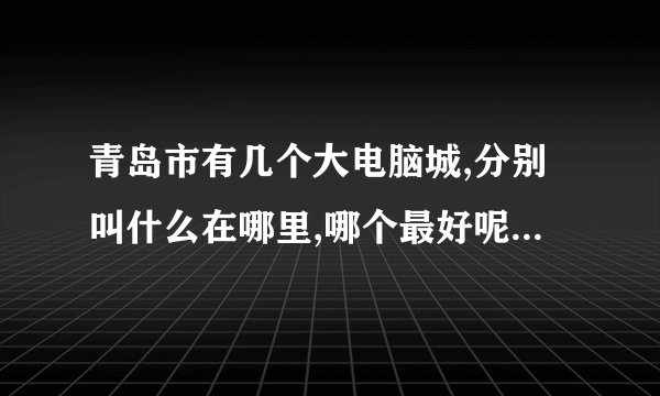 青岛市有几个大电脑城,分别叫什么在哪里,哪个最好呢?小弟初到宝地,还请