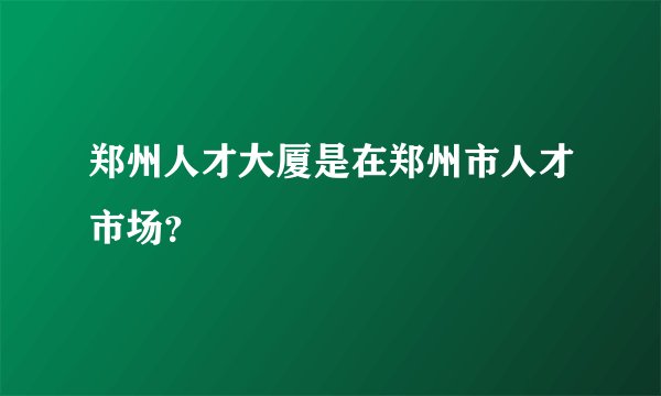 郑州人才大厦是在郑州市人才市场？