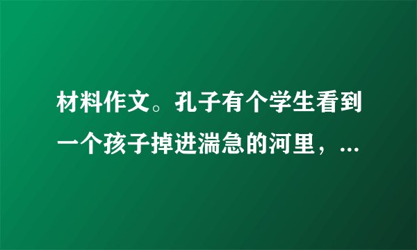 材料作文。孔子有个学生看到一个孩子掉进湍急的河里，就奋不顾身地跳